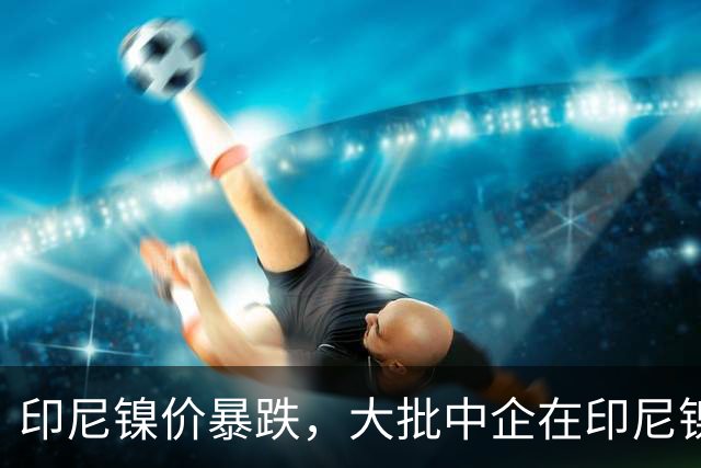 印尼镍价暴跌，大批中企在印尼镍厂亏惨，集体减产自救