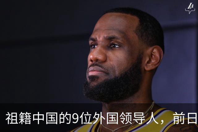 祖籍中国的9位外国领导人，前日本首相公开祭祖，都对中国有贡献